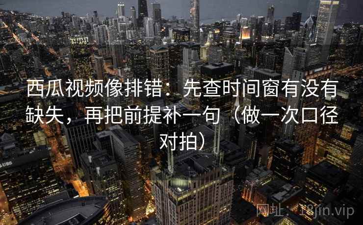 西瓜视频像排错：先查时间窗有没有缺失，再把前提补一句（做一次口径对拍）