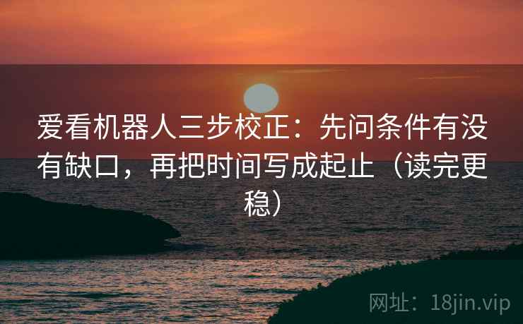 爱看机器人三步校正：先问条件有没有缺口，再把时间写成起止（读完更稳）