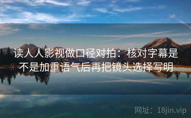 读人人影视做口径对拍：核对字幕是不是加重语气后再把镜头选择写明