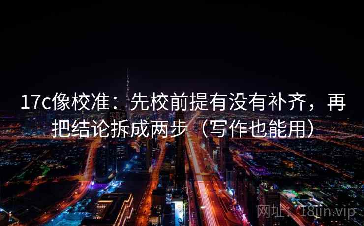 17c像校准：先校前提有没有补齐，再把结论拆成两步（写作也能用）