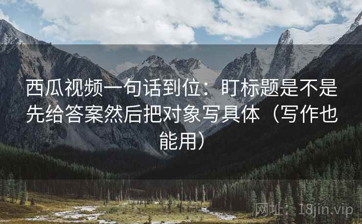 西瓜视频一句话到位：盯标题是不是先给答案然后把对象写具体（写作也能用）