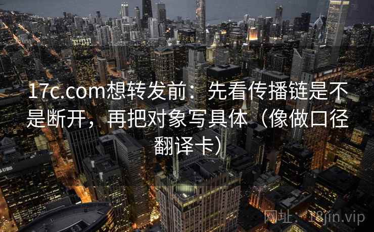 17c.com想转发前：先看传播链是不是断开，再把对象写具体（像做口径翻译卡）