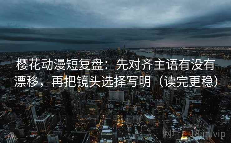 樱花动漫短复盘：先对齐主语有没有漂移，再把镜头选择写明（读完更稳）