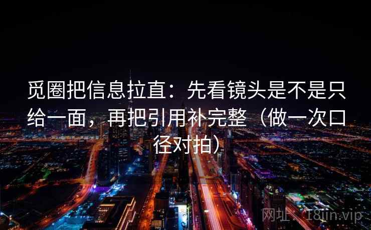 觅圈把信息拉直：先看镜头是不是只给一面，再把引用补完整（做一次口径对拍）