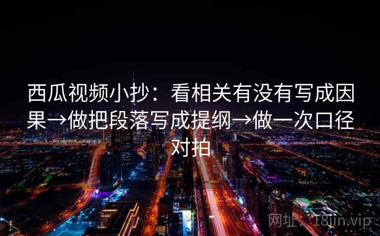 西瓜视频小抄:看相关有没有写成因果→做把段落写成提纲→做一次口径对拍 西瓜视频小抄:看相关有没有写成因果→做把段落写成提纲→做一次口径对拍