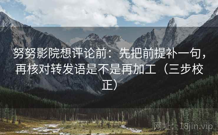 努努影院想评论前：先把前提补一句，再核对转发语是不是再加工（三步校正）