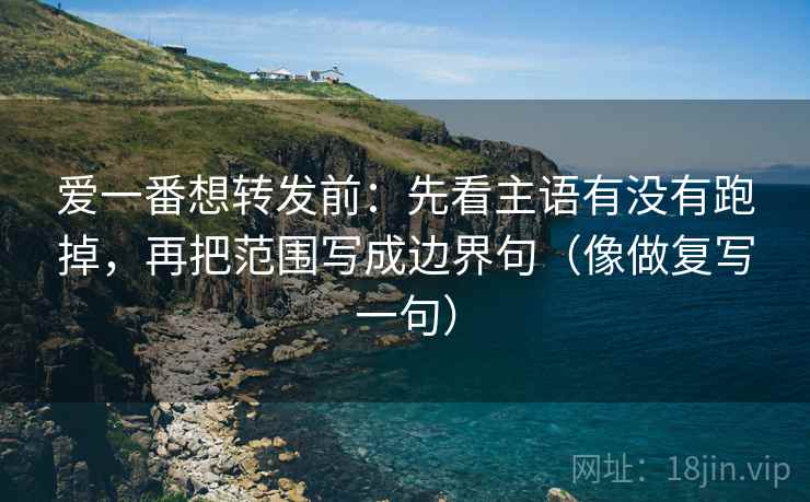 爱一番想转发前：先看主语有没有跑掉，再把范围写成边界句（像做复写一句）