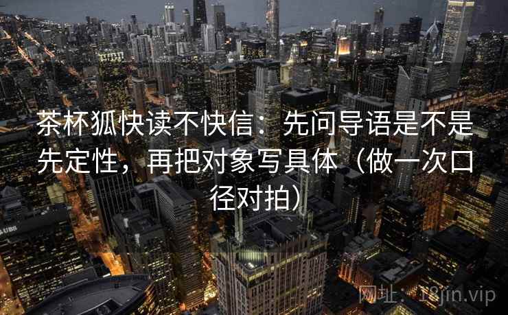 茶杯狐快读不快信：先问导语是不是先定性，再把对象写具体（做一次口径对拍）