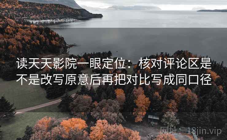 读天天影院一眼定位：核对评论区是不是改写原意后再把对比写成同口径