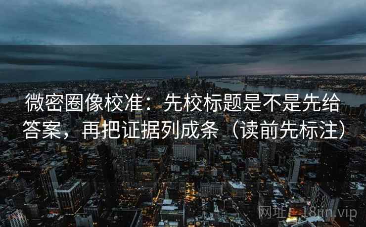 微密圈像校准：先校标题是不是先给答案，再把证据列成条（读前先标注）