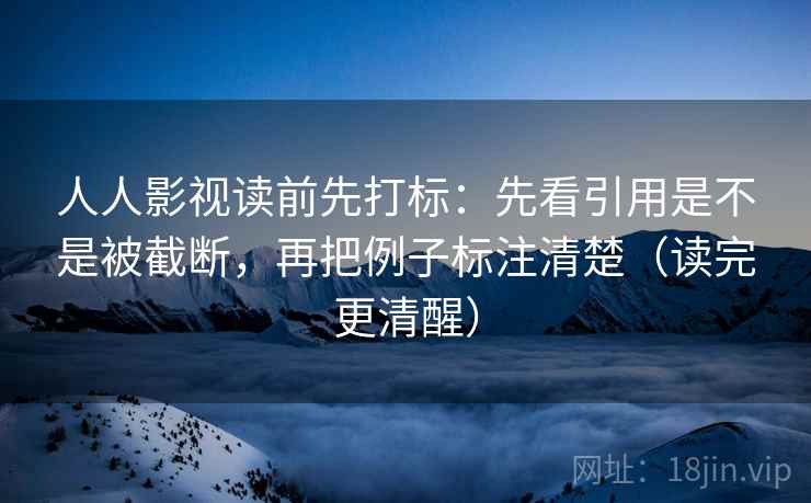 人人影视读前先打标：先看引用是不是被截断，再把例子标注清楚（读完更清醒）