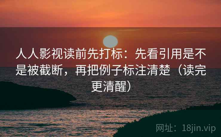 人人影视读前先打标：先看引用是不是被截断，再把例子标注清楚（读完更清醒）