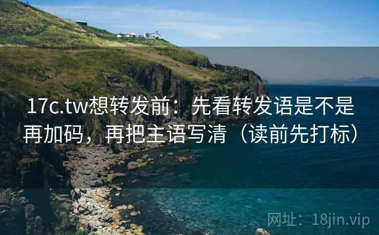 17c.tw想转发前：先看转发语是不是再加码，再把主语写清（读前先打标）