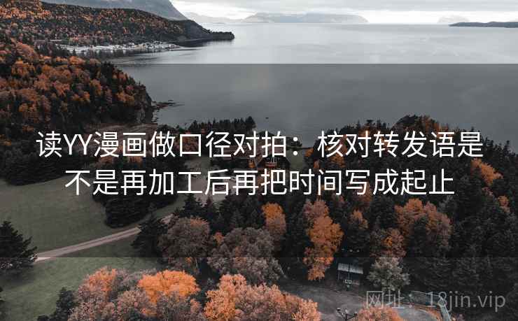 读YY漫画做口径对拍：核对转发语是不是再加工后再把时间写成起止