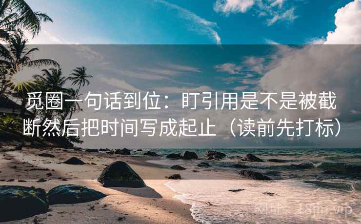 觅圈一句话到位：盯引用是不是被截断然后把时间写成起止（读前先打标）