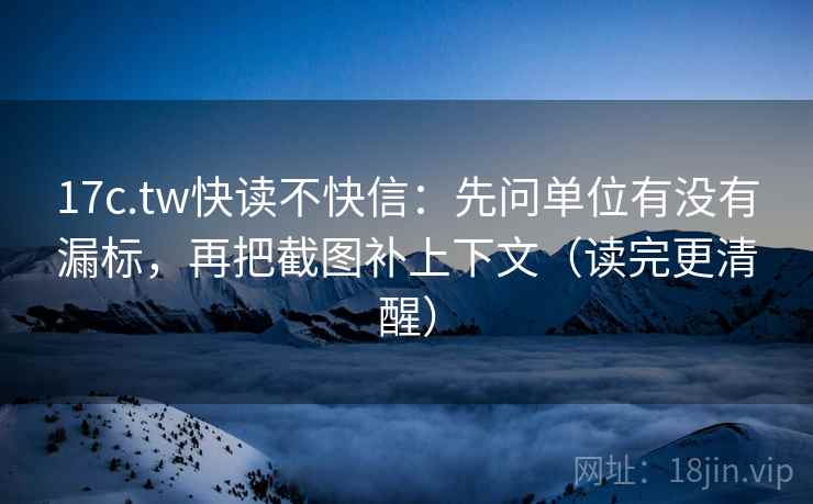 17c.tw快读不快信：先问单位有没有漏标，再把截图补上下文（读完更清醒）
