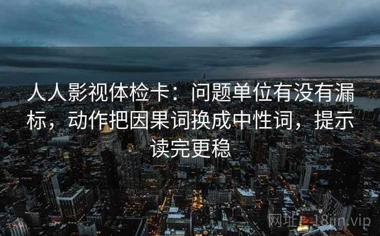 人人影视体检卡：问题单位有没有漏标，动作把因果词换成中性词，提示读完更稳