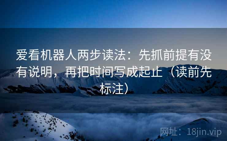 爱看机器人两步读法：先抓前提有没有说明，再把时间写成起止（读前先标注）