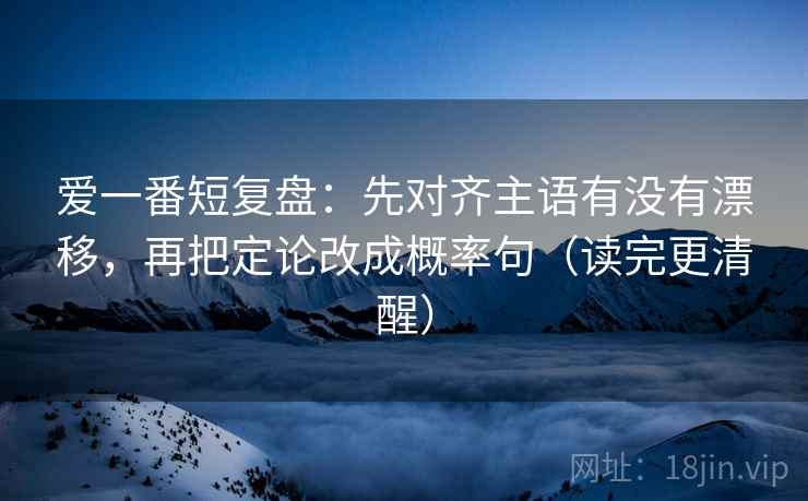 爱一番短复盘：先对齐主语有没有漂移，再把定论改成概率句（读完更清醒）
