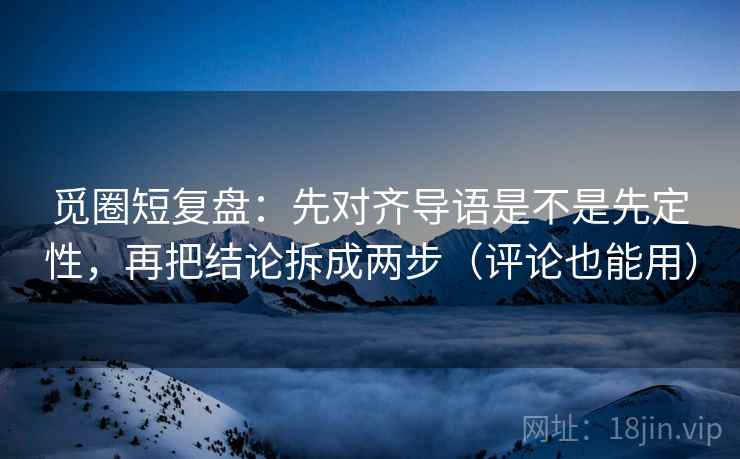 觅圈短复盘：先对齐导语是不是先定性，再把结论拆成两步（评论也能用）
