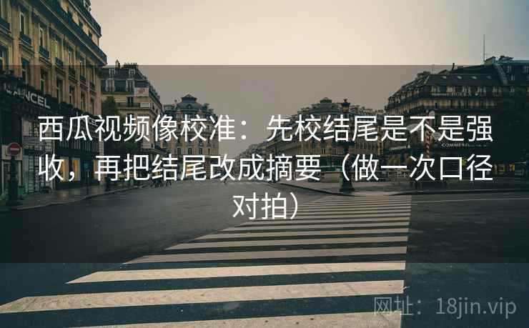 西瓜视频像校准：先校结尾是不是强收，再把结尾改成摘要（做一次口径对拍）