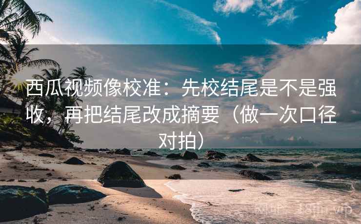 西瓜视频像校准：先校结尾是不是强收，再把结尾改成摘要（做一次口径对拍）