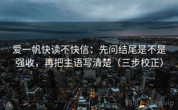 爱一帆快读不快信：先问结尾是不是强收，再把主语写清楚（三步校正）