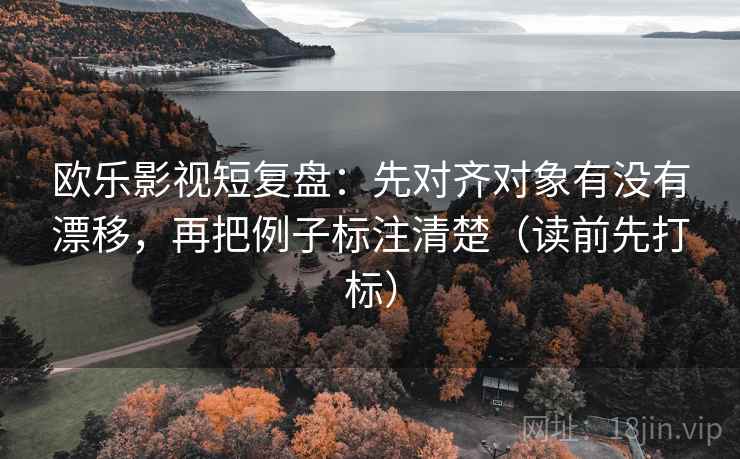欧乐影视短复盘：先对齐对象有没有漂移，再把例子标注清楚（读前先打标）