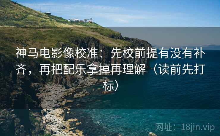 神马电影像校准：先校前提有没有补齐，再把配乐拿掉再理解（读前先打标）