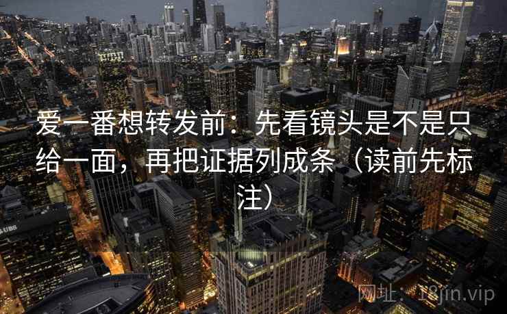 爱一番想转发前：先看镜头是不是只给一面，再把证据列成条（读前先标注）