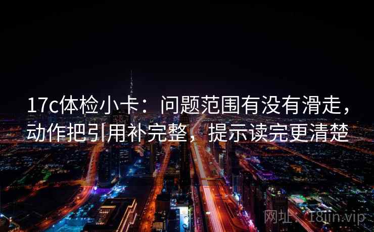 17c体检小卡:问题范围有没有滑走,动作把引用补完整,提示读完更清楚 17c体检小卡:问题范围有没有滑走,动作把引用补完整,提示读完更清楚