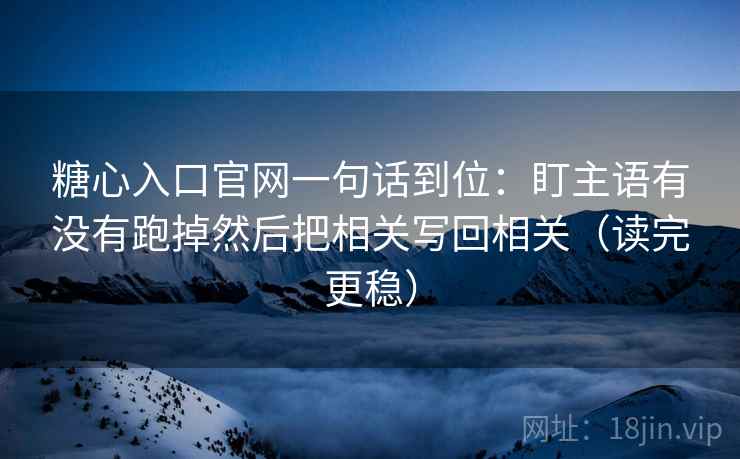 糖心入口官网一句话到位：盯主语有没有跑掉然后把相关写回相关（读完更稳）